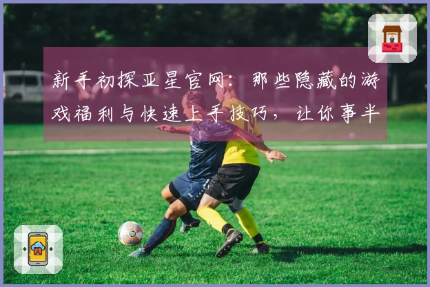 新手初探亚星官网：那些隐藏的游戏福利与快速上手技巧，让你事半功倍