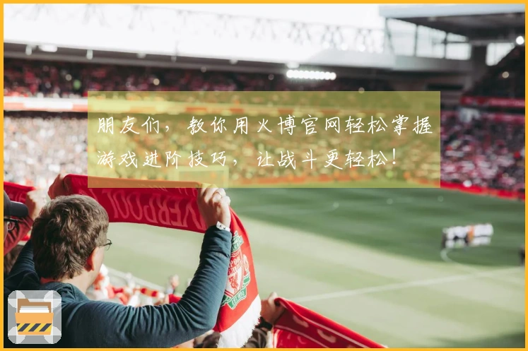 朋友们,教你用火博官网轻松掌握游戏进阶技巧,让战斗更轻松!