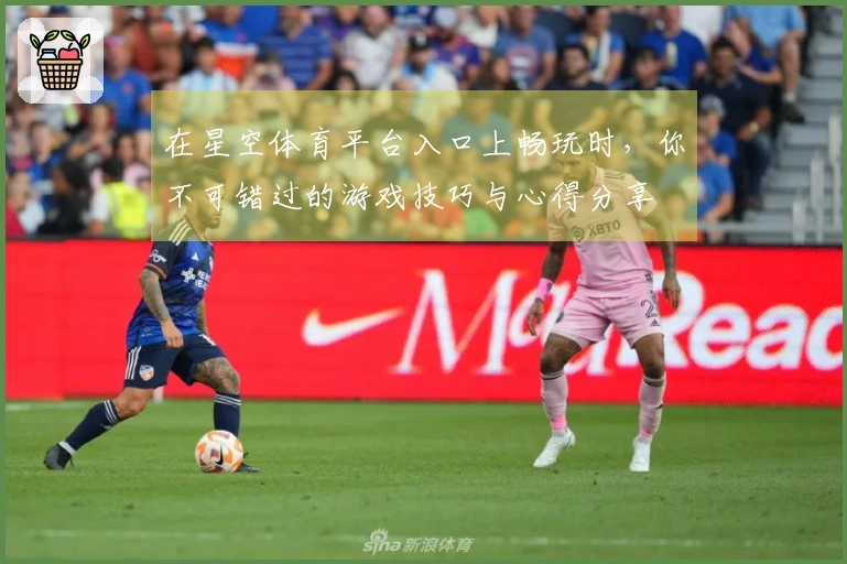在星空体育平台入口上畅玩时，你不可错过的游戏技巧与心得分享