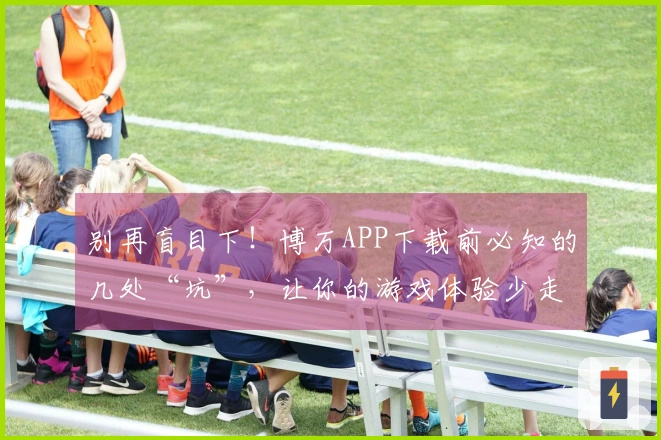 别再盲目下！博万APP下载前必知的几处“坑”，让你的游戏体验少走弯路