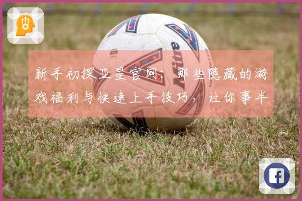 新手初探亚星官网：那些隐藏的游戏福利与快速上手技巧，让你事半功倍