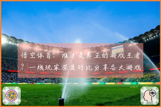 悟空体育：谁才是真正的游戏王者？一线玩家深度对比分享各大游戏更新体验